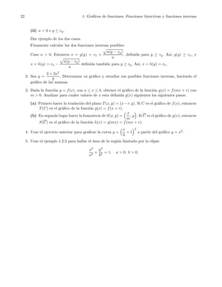 22 1. Gr´aﬁcos de funciones. Funciones biyectivas y funciones inversas
(ii) a < 0 e y ≤ vy.
Dar ejemplo de los dos casos.
Finamente calcular las dos funciones inversas posibles:
Caso a > 0. Entonces x = g(y) = vx +
a(y − vy)
a
, deﬁnida para y ≥ vy. As´ı, g(y) ≥ vx, y
x = h(y) = vx −
a(y − vy)
a
deﬁnida tambi´en para y ≥ vy. As´ı, x = h(y) = vx.
2. Sea y =
2 + 2x2
3
. Determinar su gr´aﬁco y estudiar sus posibles funciones inversas, haciendo el
gr´aﬁco de las mismas.
3. Dada la funci´on y = f(x), con a ≤ x ≤ b, obtener el gr´aﬁco de la funci´on g(x) = f(mx + r) con
m > 0. Analizar para cuales valores de x esta deﬁnida g(x) siguientes los siguientes pasos:
(a) Primero hacer la traslaci´on del plano T(x, y) = (x−r, y). Si C es el gr´aﬁco de f(x), entonces
T(C) es el gr´aﬁco de la funci´on g(x) = f(x + r).
(b) En segundo lugar hacer la homotecia de S(x, y) =
x
m
, y . Si C es el gr´aﬁco de g(x), entonces
S(C) es el gr´aﬁco de la funci´on h(x) = g(mx) = f(mx + r).
4. Usar el ejercicio anterior para graﬁcar la curva y =
x
3
+ 1
2
a partir del gr´aﬁco y = x2.
5. Usar el ejemplo 1.2.3 para hallar el ´area de la regi´on limitada por la elipse
x2
a2
+
y2
b2
= 1, a > 0, b > 0.
 