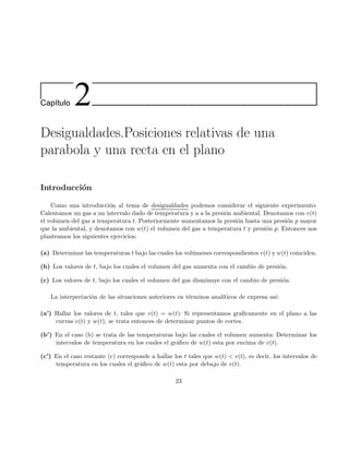 Cap´ıtulo 2
Desigualdades.Posiciones relativas de una
parabola y una recta en el plano
Introducci´on
Como una introducci´on al tema de desigualdades podemos considerar el siguiente experimento:
Calentamos un gas a un intervalo dado de temperatura y a a la presi´on ambiental. Denotamos con v(t)
el volumen del gas a temperatura t. Posteriormente aumentamos la presi´on hasta una presi´on p mayor
que la ambiental, y denotamos con w(t) el volumen del gas a temperatura t y presi´on p. Entonces nos
planteamos los siguientes ejercicios:
(a) Determinar las temperaturas t bajo las cuales los vol´umenes correspondientes v(t) y w(t) coinciden.
(b) Los valores de t, bajo los cuales el volumen del gas aumenta con el cambio de presi´on.
(c) Los valores de t, bajo los cuales el volumen del gas disminuye con el cambio de presi´on.
La interpretaci´on de las situaciones anteriores en t´erminos anal´ıticos de expresa as´ı:
(a’) Hallar los valores de t, tales que v(t) = w(t): Si representamos graﬁcamente en el plano a las
curvas v(t) y w(t), se trata entonces de determinar puntos de cortes.
(b’) En el caso (b) se trata de las temperaturas bajo las cuales el volumen aumenta: Determinar los
intervalos de temperatura en los cuales el gr´aﬁco de w(t) esta por encima de v(t).
(c’) En el caso restante (c) corresponde a hallar los t tales que w(t) < v(t), es decir, los intervalos de
temperatura en los cuales el gr´aﬁco de w(t) esta por debajo de v(t).
23
 