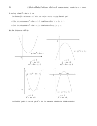 26 2. Desigualdades.Posiciones relativas de una parabola y una recta en el plano
Si no hay ra´ıces b2 − 4ac < 0, etc.
En el caso (ii), factorizar: ax2 + bx + c = a(x − x0)(x − x1) y deducir que:
Si a > 0, entonces ax2 + bx + c ≥ 0, en el intervalo x ≤ x0 ´o x ≥ x1.
Si a > 0, entonces ax2 + bx + c ≥ 0, en el intervalo x0 ≤ x ≤ x1.
Ver los siguientes gr´aﬁcos:
y = ax2 + bx + c
y = ax2 + bx + c
0
0
a > 0
b2 − 4ac < 0
ax2 + bx + c > 0
a < 0
b2 − 4ac < 0
ax2 + bx + c < 0
x1x0
x1x0
y = ax2 + bx + c
y = ax2 + bx + c
0
0
a > 0
b2 − 4ac > 0
a < 0
b2 − 4ac > 0
Finalmente queda el caso en que b2 − 4ac = 0, es decir, cuando las ra´ıces coinciden.
 