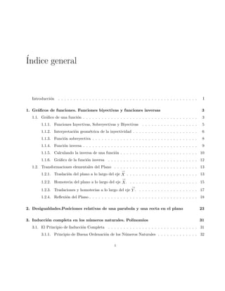 ´Indice general
Introducci´on . . . . . . . . . . . . . . . . . . . . . . . . . . . . . . . . . . . . . . . . . . . . . I
1. Gr´aﬁcos de funciones. Funciones biyectivas y funciones inversas 3
1.1. Gr´aﬁco de una funci´on . . . . . . . . . . . . . . . . . . . . . . . . . . . . . . . . . . . . . 3
1.1.1. Funciones Inyectivas, Sobreyectivas y Biyectivas . . . . . . . . . . . . . . . . . . 5
1.1.2. Interpretaci´on geom´etrica de la inyectividad . . . . . . . . . . . . . . . . . . . . . 6
1.1.3. Funci´on sobreyectiva . . . . . . . . . . . . . . . . . . . . . . . . . . . . . . . . . . 8
1.1.4. Funci´on inversa . . . . . . . . . . . . . . . . . . . . . . . . . . . . . . . . . . . . . 9
1.1.5. Calculando la inversa de una funci´on . . . . . . . . . . . . . . . . . . . . . . . . . 10
1.1.6. Gr´aﬁco de la funci´on inversa . . . . . . . . . . . . . . . . . . . . . . . . . . . . . 12
1.2. Transformaciones elementales del Plano . . . . . . . . . . . . . . . . . . . . . . . . . . . 13
1.2.1. Traslaci´on del plano a lo largo del eje
→
X . . . . . . . . . . . . . . . . . . . . . . . 13
1.2.2. Homotecia del plano a lo largo del eje
→
X. . . . . . . . . . . . . . . . . . . . . . . 15
1.2.3. Traslaciones y homotecias a lo largo del eje
→
Y . . . . . . . . . . . . . . . . . . . . 17
1.2.4. Reﬂexi´on del Plano . . . . . . . . . . . . . . . . . . . . . . . . . . . . . . . . . . . 18
2. Desigualdades.Posiciones relativas de una parabola y una recta en el plano 23
3. Inducci´on completa en los n´umeros naturales. Polinomios 31
3.1. El Principio de Inducci´on Completa . . . . . . . . . . . . . . . . . . . . . . . . . . . . . 31
3.1.1. Principio de Buena Ordenaci´on de los N´umeros Naturales . . . . . . . . . . . . . 32
i
 