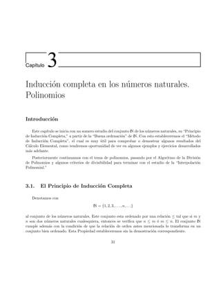 Cap´ıtulo 3
Inducci´on completa en los n´umeros naturales.
Polinomios
Introducci´on
Este cap´ıtulo se inicia con un somero estudio del conjunto IN de los n´umeros naturales, su “Principio
de Inducci´on Completa,” a partir de la “Buena ordenaci´on” de IN. Con esto estableceremos el “M´etodo
de Inducci´on Completa”, el cual es muy ´util para comprobar o demostrar algunos resultados del
C´alculo Elemental, como tendremos oportunidad de ver en algunos ejemplos y ejercicios desarrollados
m´as adelante.
Posteriormente continuamos con el tema de polinomios, pasando por el Algoritmo de la Divisi´on
de Polinomios y algunos criterios de divisibilidad para terminar con el estudio de la “Interpolaci´on
Polinomial.”
3.1. El Principio de Inducci´on Completa
Denotamos con
IN = {1, 2, 3, . . . , n, . . .}
al conjunto de los n´umeros naturales. Este conjunto esta ordenado por una relaci´on ≤ tal que si m y
n son dos n´umeros naturales cualesquiera, entonces se veriﬁca que n ≤ m ´o m ≤ n. El conjunto IN
cumple adem´as con la condici´on de que la relaci´on de orden antes mencionada lo transforma en un
conjunto bien ordenado. Esta Propiedad estableceremos sin la demostraci´on correspondiente.
31
 