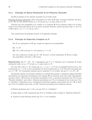 32 3. Inducci´on completa en los n´umeros naturales. Polinomios
3.1.1. Principio de Buena Ordenaci´on de los N´umeros Naturales
Sea IN el conjunto de los n´umeros naturales con el orden usual.
Principio de buena ordenaci´on: Todo subconjunto no vaci´o de IN tiene un primer elemento. Es decir,
si M ⊂ IN, M = ∅, entonces existe m0 ∈ M tal que m0 ≤ m para cada m en M.
Notemos que esta propiedad no se veriﬁca en el conjunto IR de los n´umeros reales con el orden
usual ya que el intervalo abierto (0, 1) no tiene un primer elemento, puesto que para cada x ∈ (0, 1) se
veriﬁca que 0 < x
2 < x < 1 y as´ı x
2 ∈ (0, 1).
Una consecuencia del principio anterior es el siguiente principio.
3.1.2. Principio de Inducci´on Completa en IN
Sea M un subconjunto de IN que cumple las siguientes dos propiedades:
(i) 1 ∈ M
(ii) Si n ∈ IN es tal que n ∈ M, entonces n + 1 ∈ M
En estas condiciones resulta que M = IN. Es decir, el ´unico subconjunto de IN que veriﬁca
dos propiedades anteriores es IN mismo.
Demostraci´on. Sea P = IN − M y supongamos que P = φ. Entonces por el principio de buena
ordenaci´on existe un n0 ∈ P tal que n0 ≤ n para cada n ∈ P.
Por otro lado como 1 ∈ M, resulta que n0 > 1 y n0 − 1 ∈ P por la propiedad anterior de n0. En
consecuencia n0 − 1 ∈ M, y por la propiedad (ii) de M, tenemos que n0 ∈ M. Pero ´esto contradice que
n0 ∈ P = IN − M. Concluimos entonces que la condici´on P = φ es falsa. As´ı que P = φ y M = IN.
El principio anterior nos permite establecer un m´etodo para probar o comprobar algunas f´ormulas
matem´aticas que dependen esencialmente del conjunto IN. La situaci´on ser´ıa como sigue: Supongamos
que para cada n ∈ IN tenemos una f´ormula matem´atica F(n), y queremos demostrar que F(n) es una
“f´ormula verdadera” para cada n. Entonces procedemos as´ı: M es el conjunto de las n tales que F(n)
es “verdadera.” Queremos usar el “principio de inducci´on completa” para probar que M = IN, es decir
que F(n) es verdadera para cada n en IN : Entonces procedemos de la siguiente manera:
Primero probamos que 1 ∈ M, o sea que F(1) es “verdadera.”
Luego, dado n en IN, suponemos que F(n) es verdadera. Esto se llama la “hip´otesis inductiva”.
A partir de aqu´ı debemos probar que F(n + 1) es verdadera.
 