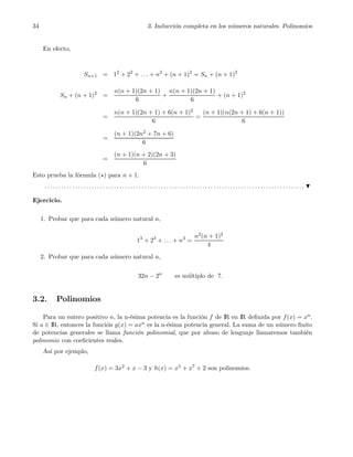 34 3. Inducci´on completa en los n´umeros naturales. Polinomios
En efecto,
Sn+1 = 12
+ 22
+ . . . + n2
+ (n + 1)2
= Sn + (n + 1)2
Sn + (n + 1)2
=
n(n + 1)(2n + 1)
6
+
n(n + 1)(2n + 1)
6
+ (n + 1)2
=
n(n + 1)(2n + 1) + 6(n + 1)2
6
=
(n + 1)(n(2n + 1) + 6(n + 1))
6
=
(n + 1)(2n2 + 7n + 6)
6
=
(n + 1)(n + 2)(2n + 3)
6
Esto prueba la f´ormula (⋆) para n + 1.
. . . . . . . . . . . . . . . . . . . . . . . . . . . . . . . . . . . . . . . . . . . . . . . . . . . . . . . . . . . . . . . . . . . . . . . . . . . . . . . . . . . . . . . . . . . . . .
Ejercicio.
1. Probar que para cada n´umero natural n,
13
+ 23
+ . . . + n3
=
n2(n + 1)2
4
2. Probar que para cada n´umero natural n,
32n − 2n
es m´ultiplo de 7.
3.2. Polinomios
Para un entero positivo n, la n-´esima potencia es la funci´on f de IR en IR deﬁnida por f(x) = xn.
Si a ∈ IR, entonces la funci´on g(x) = axn es la n-´esima potencia general. La suma de un n´umero ﬁnito
de potencias generales se llama funci´on polinomial, que por abuso de lenguaje llamaremos tambi´en
polinomio con coeﬁcientes reales.
As´ı por ejemplo,
f(x) = 3x2 + x − 3 y h(x) = x5 + x7 + 2 son polinomios.
 