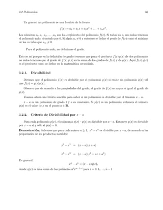 3.2 Polinomios 35
En general un polinomio es una funci´on de la forma
f(x) = a0 + a1x + a2x2
+ . . . + anxn
.
Los n´umeros a0, a1, a2, . . . , an son los coeﬁcientes del polinomio f(x). Si todos los ai son nulos tenemos
el polinomio nulo, denotado por 0. Si alg´un ai = 0 y entonces se deﬁne el grado de f(x) como el m´aximo
de los m tales que am = 0.
Para el polinomio nulo, no deﬁnimos el grado.
Esto es as´ı porque en la deﬁnici´on de grado tenemos que para el producto f(x) g(x) de dos polinomios
no nulos tenemos que el grado de f(x) g(x) es la suma de los grados de f(x) y de g(x). Aqu´ı f(x) g(x)
es el producto como se deﬁne en la matem´atica secundaria.
3.2.1. Divisibilidad
Diremos que el polinomio f(x) es divisible por el polinomio g(x) si existe un polinomio q(x) tal
que f(x) = g(x)q(x).
Observe que de acuerdo a las propiedades del grado, el grado de f(x) es mayor o igual al grado de
g(x).
Veamos ahora un criterio sencillo para saber si un polinomio es divisible por el binomio x − a.
x − a es un polinomio de grado 1 y a es constante. Si p(x) es un polinomio, entonces el n´umero
p(a) es el valor de p en el punto a ∈ IR.
3.2.2. Criterio de Divisibilidad por x − a
Para cada polinomio p(x), el polinomio p(x)−p(a) es divisible por x−a. Entonces p(x) es divisible
por x − a si y s´olo si p(a) = 0.
Demostraci´on. Sabemos que para cada entero n ≥ 1, xn − an es divisible por x − a, de acuerdo a las
propiedades de los productos notables:
x2
− a2
= (x − a)(x + a)
x3
− a3
= (x − a)(x2
+ ax + a2
)
En general,
xn
− an
= (x − a)q(x),
donde q(x) es una suma de las potencias aixn−1−i para i = 0, 1, . . . , n − 1
 