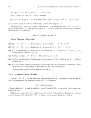36 3. Inducci´on completa en los n´umeros naturales. Polinomios
As´ı, q(x) = xn−1 + axn−2 + a2xn−3 + . . . + an−2x + an−1.
Si p(x) = a0 + a1x + a2x2 + . . . + anxn, entonces
p(a) = a0 + a1a + a2a2 + . . . + anan y p(x) − p(a) = a1(x − a) + a2(x2 − a2) + . . . + an(xn − an)
y por lo tanto, seg´un el resultado anterior p(x) − p(a) es divisible por x − a.
Pongamos p(x) − p(a) = (x − a)h(x). Entonces si p(x) = 0, resulta que p(x) − 0 = (x − a)h(x) y
p(x) es divisible por x − a. Por otro lado si p(x) = (x − a)g(x) para alg´un polinomio g(x), entonces
evaluando en x = a obtenemos
p(a) = (a − a)g(a) = 0 · g(a) = 0.
3.2.1.- Ejemplos y Ejercicios:
(a) f(x) = x3 − x2 + x − 1 es divisible por x − 1, porque f(1) = 1 − 1 + 1 − 1 = 0.
(b) g(x) = x3 + x2 + x + 1 es divisible por x + 1, porque g(−1) = −1 + 1 − 1 + 1 = 0.
(c) h(x) es divisible por 2x − 1 si y s´olo si, es divisible por x − 1
2, ya que 2x − 1 = 2 x − 1
2 , y en
consecuencia si y s´olo si, h 1
2 = 0.
(d) Veriﬁque que f(x) = x3 + 3x2 + 3x + 26 es divisible por 3x + 2.
(e) Sea f(x) un polinomio y S(f) la suma de los coeﬁcientes de f(x). Veriﬁcar que f(x) − S(f) es
divisible por x − 1.
(f) Si m es un entero positivo y si S(m) es la suma de las cifras de m, entonces el n´umero m − S(m)
es divisible por 9. Por lo tanto m es divisible por 9 si y s´olo si S(m) lo es.
Veriﬁque que el resto de dividir 173628361 porque es 1.
3.2.3. Algoritmo de la Divisi´on
Sean f(x) = 0 y h(x) = 0 dos polinomios tales que el grado de f(x) sea mayor o igual al grado de
h(x). Entonces existen dos polinomios ´unicos g(x) y r(x) tales que
f(x) = h(x)g(x) + r(x);
y donde grado de g(x) es igual al grado de f menos el grado de h(x) y el grado de r(x) es menor que
el grado de h(x).
El polinomio g(x) se llama el coeﬁciente de la divisi´on de f(x) por h(x) y el polinomio r(x) es el
resto de la misma. As´ı mismo f(x) y h(x) se llaman respectivamente dividiendo y divisor.
 