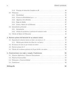 ii ´INDICE GENERAL
3.1.2. Principio de Inducci´on Completa en IN . . . . . . . . . . . . . . . . . . . . . . . . 32
3.2. Polinomios . . . . . . . . . . . . . . . . . . . . . . . . . . . . . . . . . . . . . . . . . . . 34
3.2.1. Divisibilidad . . . . . . . . . . . . . . . . . . . . . . . . . . . . . . . . . . . . . . 35
3.2.2. Criterio de Divisibilidad por x − a . . . . . . . . . . . . . . . . . . . . . . . . . . 35
3.2.3. Algoritmo de la Divisi´on . . . . . . . . . . . . . . . . . . . . . . . . . . . . . . . . 36
3.2.4. Regla de Ruﬃni . . . . . . . . . . . . . . . . . . . . . . . . . . . . . . . . . . . . 37
3.2.5. Grado y Ra´ıces de un Polinomio . . . . . . . . . . . . . . . . . . . . . . . . . . . 37
3.3. Interpolaci´on polinomial . . . . . . . . . . . . . . . . . . . . . . . . . . . . . . . . . . . . 38
3.3.1. Interpolaci´on . . . . . . . . . . . . . . . . . . . . . . . . . . . . . . . . . . . . . . 39
3.3.2. C´alculo de productos y potencias de n´umeros reales . . . . . . . . . . . . . . . . 42
3.4. C´alculo de Ra´ıces de Polinomios . . . . . . . . . . . . . . . . . . . . . . . . . . . . . . . 43
4. Factores primos del factorial de un n´umero entero 47
4.1. Expresi´on de n´umeros enteros en base a un entero p > 0 . . . . . . . . . . . . . . . . . . 47
4.1.1. M´etodo para obtener las cifras de n en base p. . . . . . . . . . . . . . . . . . . . 48
4.2. El n´umero de ceros en que termina un entero . . . . . . . . . . . . . . . . . . . . . . . . 50
4.3. Factores primos de n! . . . . . . . . . . . . . . . . . . . . . . . . . . . . . . . . . . . . . 50
4.4. Calculo de la m´axima potencia de 10 que divide a un entero . . . . . . . . . . . . . . . . 52
5. Construcciones con regla y comp´as. Cuadraturas 55
5.1. N´umeros Algebraicos y N´umeros Trascendentes . . . . . . . . . . . . . . . . . . . . . . . 55
5.2. N´umeros Constructibles . . . . . . . . . . . . . . . . . . . . . . . . . . . . . . . . . . . . 57
5.3. Polinomios y Constructibilidad . . . . . . . . . . . . . . . . . . . . . . . . . . . . . . . . 59
5.4. Cuadraturas . . . . . . . . . . . . . . . . . . . . . . . . . . . . . . . . . . . . . . . . . . . 62
Bibliograf´ıa 69
 