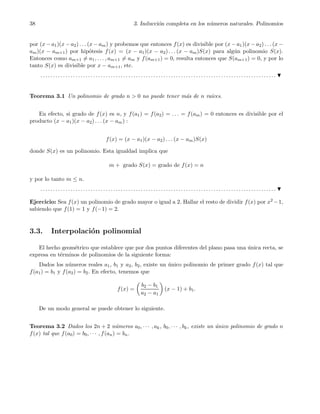 38 3. Inducci´on completa en los n´umeros naturales. Polinomios
por (x − a1)(x − a2) . . . (x − am) y probemos que entonces f(x) es divisible por (x − a1)(x − a2) . . . (x −
am)(x − am+1) por hip´otesis f(x) = (x − a1)(x − a2) . . . (x − am)S(x) para alg´un polinomio S(x).
Entonces como am+1 = a1, . . . , am+1 = am y f(am+1) = 0, resulta entonces que S(am+1) = 0, y por lo
tanto S(x) es divisible por x − am+1, etc.
. . . . . . . . . . . . . . . . . . . . . . . . . . . . . . . . . . . . . . . . . . . . . . . . . . . . . . . . . . . . . . . . . . . . . . . . . . . . . . . . . . . . . . . . . . . . . .
Teorema 3.1 Un polinomio de grado n > 0 no puede tener m´as de n ra´ıces.
En efecto, si grado de f(x) es n, y f(a1) = f(a2) = . . . = f(am) = 0 entonces es divisible por el
producto (x − a1)(x − a2) . . . (x − am) :
f(x) = (x − a1)(x − a2) . . . (x − am)S(x)
donde S(x) es un polinomio. Esta igualdad implica que
m + grado S(x) = grado de f(x) = n
y por lo tanto m ≤ n.
. . . . . . . . . . . . . . . . . . . . . . . . . . . . . . . . . . . . . . . . . . . . . . . . . . . . . . . . . . . . . . . . . . . . . . . . . . . . . . . . . . . . . . . . . . . . . .
Ejercicio: Sea f(x) un polinomio de grado mayor o igual a 2. Hallar el resto de dividir f(x) por x2 −1,
sabiendo que f(1) = 1 y f(−1) = 2.
3.3. Interpolaci´on polinomial
El hecho geom´etrico que establece que por dos puntos diferentes del plano pasa una ´unica recta, se
expresa en t´erminos de polinomios de la siguiente forma:
Dados los n´umeros reales a1, b1 y a2, b2, existe un ´unico polinomio de primer grado f(x) tal que
f(a1) = b1 y f(a2) = b2. En efecto, tenemos que
f(x) =
b2 − b1
a2 − a1
(x − 1) + b1.
De un modo general se puede obtener lo siguiente.
Teorema 3.2 Dados los 2n + 2 n´umeros a0, · · · , ak, b0, · · · , bk, existe un ´unico polinomio de grado n
f(x) tal que f(a0) = b0, · · · , f(an) = bn.
 