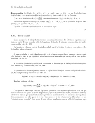 3.3 Interpolaci´on polinomial 39
Demostraci´on. Sea Q(x) = (x − a0)(x − a1) · · · (x − an) y para i = 0, 1, · · · , n sea Ri(x) el cociente
de Q(x) por x − ai, acorde con el hecho de que Q(ai) = 0 para cada 0 ≤ i ≤ n. Adem´as,
Qi(ai) = 0. Si deﬁnimos Pi(x) = Qi(x)
Qi(xi) resulta entonces que Pi(aj) = 0 si i = j y Pi(ai) = 1.
Finalmente el polinomio P(x) = b0P0(x) + b1P1(x) + . . . + bnPn(x) es un polinomio de grado n tal
que Pi(ai) = bi para i = 0, 1, 2, . . . , n.
Dejamos al lector la demostraci´on de la unicidad de P(x).
. . . . . . . . . . . . . . . . . . . . . . . . . . . . . . . . . . . . . . . . . . . . . . . . . . . . . . . . . . . . . . . . . . . . . . . . . . . . . . . . . . . . . . . . . . . . . .
3.3.1. Interpolaci´on
Como un ejemplo de interpolaci´on veremos a continuaci´on el caso del c´alculo de logaritmos dec-
imales a partir de una peque˜na tabla de logaritmos decimales de n´umeros con dos cifras decimales
comprendidas entre 1 y 9,99.
En la primera columna vertical denotada con la letra N se localiza el n´umero y su primera cifra
decimal del n´umero buscado.
Si queremos hallar el log 4, 8 localizamos 4,8 en la primera columna, luego tomamos como segunda
cifra decimal el cero, lo que equivale a mirar la columna a la derecha que corresponde al cero; y obte-
nemos log 4, 8 = 0, 6812.
Si en cambio queremos hallar log 4, 86 localizamos la columna que se corresponde con la segunda
cifra decimal 6 y obtenemos log 4, 86 = 0, 6866.
El procedimiento anterior permite obtener el logaritmo de cualquier n´umero comprendido entre 1
y 9,99, multiplicando y dividiendo por 100. As´ı
log(486) = log(100 · 4,86) = log(100) + log(4,86) = 2 + 0, 6866 = 2, 6866
Tambi´en podemos calcular,
log(0, 00486) = log
4, 86
1000
= log(4,86) − log(103
) = 0,6866 − 3 = 3, 6866
Con ayuda de esta simple tabla de logaritmos queremos hacer algunas aplicaciones para ver que
efectivamente su uso agiliza el c´alculo de potencias y producto de n´umeros reales,conviene sin embargo
estudiar un m´etodo que permite obtener el logaritmo de un n´umero real x si conocemos los logaritmos
de dos n´umeros u y v tales que u < x < v y tales que u < x < v y tales que la diferencia u − v sea
“suﬁcientemente peque˜na”. Con ayuda de este m´etodo ampliamos nuestra tabla de logaritmos para
 
