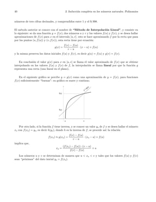 40 3. Inducci´on completa en los n´umeros naturales. Polinomios
n´umeros de tres cifras decimales, y comprendidos entre 1 y el 9, 998.
El m´etodo anterior se conoce con el nombre de “M´etodo de Interpolaci´on Lineal”, y consiste en
lo siguiente: se da una funci´on y = f(x), dos n´umeros u y v y los valores f(u) y f(v), y se desea hallar
aproximaciones de f(x) para x en el intervalo [u, v]. esto se hace aproximando f por la recta que pasa
por los puntos (u, f(u)) y (v, f(v)), esta recta tiene por ecuaci´on:
g(x) =
f(v) − f(u)
v − u
· (x − u) + f(u)
y la misma preserva los datos iniciales f(u) y f(v), es decir g(u) = f(u) y g(v) = f(v).
En conclusi´on el valor g(x) para x en [u, v] se llama el valor aproximado de f(x) que se obtiene
interpolando en los valores f(u) y f(v) de f, la interpolaci´on se llama lineal por que la funci´on g
representa una recta (una lineal en el plano).
En el siguiente gr´aﬁco se percibe y = g(x) como una aproximaci´on de y = f(x), para funciones
f(x) suﬁcientemente “buenas”: su gr´aﬁco es suave y continuo.
Por otro lado, si la funci´on f tiene inversa, y se conoce un valor yo de f y se desea hallar el n´umero
xo con f(xo) = yo, es decir h(yo), donde h es la inversa de f, se procede as´ı: la relaci´on
f(xo) ≈ g(xo) =
f(v) − f(u)
v − u
· (xo − u) + f(u)
implica que,
xo =
(f(xo) − f(u)) · (v − u)
f(v) − f(u)
+ u
Los n´umeros u y v se determinan de manera que u < xo < v y tales que los valores f(u) y f(v)
sean “pr´oximos” del dato inicial yo = f(xo).
 