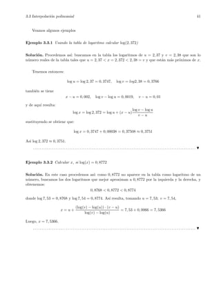3.3 Interpolaci´on polinomial 41
Veamos algunos ejemplos
Ejemplo 3.3.1 Usando la tabla de logaritmo calcular log(2, 372)
Soluci´on. Procedemos as´ı: buscamos en la tabla los logaritmos de u = 2, 37 y v = 2, 38 que son lo
n´umero reales de la tabla tales que u = 2, 37 < x = 2, 372 < 2, 38 = v y que est´an m´as pr´oximos de x.
Tenemos entonces:
log u = log 2, 37 = 0, 3747, log v = log2, 38 = 0, 3766
tambi´en se tiene
x − u = 0, 002, log v − log u = 0, 0019, v − u = 0, 01
y de aqu´ı resulta:
log x = log 2, 372 = log u + (x − u)
log v − log u
v − u
sustituyendo se obtiene que:
log x = 0, 3747 + 0, 00038 = 0, 37508 ≈ 0, 3751
As´ı log 2, 372 ≈ 0, 3751.
. . . . . . . . . . . . . . . . . . . . . . . . . . . . . . . . . . . . . . . . . . . . . . . . . . . . . . . . . . . . . . . . . . . . . . . . . . . . . . . . . . . . . . . . . . . . . .
Ejemplo 3.3.2 Calcular x, si log(x) = 0, 8772
Soluci´on. En este caso procedemos as´ı: como 0, 8772 no aparece en la tabla como logaritmo de un
n´umero, buscamos los dos logaritmos que mejor aproximan a 0, 8772 por la izquierda y la derecha, y
obtenemos:
0, 8768 < 0, 8772 < 0, 8774
donde log 7, 53 = 0, 8768 y log 7, 54 = 0, 8774. As´ı resulta, tomando u = 7, 53; v = 7, 54,
x = u +
(log(v) − log(u)) · (v − u)
log(v) − log(u)
= 7, 53 + 0, 0066 = 7, 5366
Luego, x = 7, 5366.
. . . . . . . . . . . . . . . . . . . . . . . . . . . . . . . . . . . . . . . . . . . . . . . . . . . . . . . . . . . . . . . . . . . . . . . . . . . . . . . . . . . . . . . . . . . . . .
 
