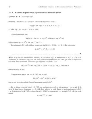 42 3. Inducci´on completa en los n´umeros naturales. Polinomios
3.3.2. C´alculo de productos y potencias de n´umeros reales
Ejemplo 3.3.3 Calcular (2, 35)10
Soluci´on. Denotamos p = (2, 35)10, y tomando logaritmo resulta
log(p) = 10 · log 2, 35 = 10 · 0, 3711 = 3, 711
El valor log(2, 35) = 0, 3711 lo da la tabla.
Ahora observamos que
log(p) = 3 + 0, 711 = log(103
) + log(x) = log(103
· x)
lo que nos dar´ıa p = 103x, con log(x) = 0, 711.
Localizamos 0, 711 en la tabla y resulta que log(5, 14) = 0, 711 y x = 5, 14. En conclusi´on
(2, 35)10
= 103
· 5, 14 = 5140.
. . . . . . . . . . . . . . . . . . . . . . . . . . . . . . . . . . . . . . . . . . . . . . . . . . . . . . . . . . . . . . . . . . . . . . . . . . . . . . . . . . . . . . . . . . . . . .
Nota. Si se usa una computadora manual y se calcula (2, 35)10 se obtiene que (2, 35)10 = 5136, 6340.
Ahora bien, si calculamos log(2, 35) con cinco cifras decimales usando una tabla que tiene los logaritmos
con cinco cifras decimales, obtenemos que log(2,35) = 0, 37107. As´ı.
log(2, 35)10
= 10 · log(2, 35) = 3, 7107 = log(3) + log(x) = log(103
)x
donde log(x) = 0, 7107.
Nuestra tabla nos da que x = 5, 1367, con lo cual
(2, 35)10
= 103
· 5, 1367 = 5136, 7
que es una mejor aproximaci´on que la anterior para (2, 35)10.
En la ´ultima ecuaci´on log(x) = 0, 7107 que acabamos de resolver, interpolando y con ayuda de la
tabla de logaritmos, obtuvimos x = 5, 1367. Este n´umero se suele llamar el antilogaritmo de 0, 7107
y se denota por a log 0, 7107. As´ı que log(x) = 0,7107 es equivalente x = an log 0, 7107 o lo que es lo
mismo
x = 100,7107
= 5, 1367.
 