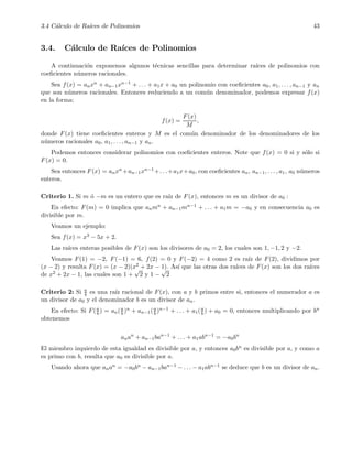 3.4 C´alculo de Ra´ıces de Polinomios 43
3.4. C´alculo de Ra´ıces de Polinomios
A continuaci´on exponemos algunos t´ecnicas sencillas para determinar ra´ıces de polinomios con
coeﬁcientes n´umeros racionales.
Sea f(x) = anxn + an−1xn−1 + . . . + a1x + a0 un polinomio con coeﬁcientes a0, a1, . . . , an−1 y an
que son n´umeros racionales. Entonces reduciendo a un com´un denominador, podemos expresar f(x)
en la forma:
f(x) =
F(x)
M
,
donde F(x) tiene coeﬁcientes enteros y M es el com´un denominador de los denominadores de los
n´umeros racionales a0, a1, . . . , an−1 y an.
Podemos entonces considerar polinomios con coeﬁcientes enteros. Note que f(x) = 0 si y s´olo si
F(x) = 0.
Sea entonces F(x) = anxn +an−1xn−1 +. . .+a1x+a0, con coeﬁcientes an, an−1, . . . , a1, a0 n´umeros
enteros.
Criterio 1. Si m ´o −m es un entero que es ra´ız de F(x), entonces m es un divisor de a0 :
En efecto: F(m) = 0 implica que anmn + an−1mn−1 + . . . + a1m = −a0 y en consecuencia a0 es
divisible por m.
Veamos un ejemplo:
Sea f(x) = x3 − 5x + 2.
Las ra´ıces enteras posibles de F(x) son los divisores de a0 = 2, los cuales son 1, −1, 2 y −2.
Veamos F(1) = −2, F(−1) = 6, f(2) = 0 y F(−2) = 4 como 2 es ra´ız de F(2), dividimos por
(x − 2) y resulta F(x) = (x − 2)(x2 + 2x − 1). As´ı que las otras dos ra´ıces de F(x) son los dos ra´ıces
de x2 + 2x − 1, las cuales son 1 +
√
2 y 1 −
√
2
Criterio 2: Si a
b es una ra´ız racional de F(x), con a y b primos entre si, entonces el numerador a es
un divisor de a0 y el denominador b es un divisor de an.
En efecto: Si F(a
b ) = an(a
b )n + an−1(a
b )n−1 + . . . + a1(a
b ) + a0 = 0, entonces multiplicando por bn
obtenemos
anan
+ an−1ban−1
+ . . . + a1abn−1
= −a0bn
El miembro izquierdo de esta igualdad es divisible por a, y entonces a0bn es divisible por a, y como a
es primo con b, resulta que a0 es divisible por a.
Usando ahora que anan = −a0bn − an−1ban−1 − . . . − a1abn−1 se deduce que b es un divisor de an.
 