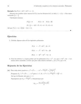 44 3. Inducci´on completa en los n´umeros naturales. Polinomios
Ejemplo: Sea F(x) = 2x3 + 5x2 + x − 2.
Entonces las posibles ra´ıces enteras de F(x) son los divisores de 2, es decir, 1, −1, 2 y −2 las ra´ıces
racionales 1
2 y −1
2.
Calculando tenemos:
F(1
2 ) = 0 F(1) = 6 F(2) = 36
F(−1
2 ) = −3/2 F(−1) = 0 F(−2) = 0
As´ı que F(x) = (x + 2)(2x − 1)(x + 1).
. . . . . . . . . . . . . . . . . . . . . . . . . . . . . . . . . . . . . . . . . . . . . . . . . . . . . . . . . . . . . . . . . . . . . . . . . . . . . . . . . . . . . . . . . . . . . .
Ejercicios
1. Calcular algunas ra´ıces de los siguientes polinomios
F(x) = x3
+ 2x2
− 2x + 3
G(x) = x3
− 4x2
+ 5x − 20
H(x) = 3x3
− 4x2
− 5x + 2.
2. Usar los criterios 1 y 2 para probar que los polinomios f(x) = x3 − 2 y g(x) = 8x3 − 6x − 1 no
tienen ra´ıces racionales, es decir que para cada n´umero racional r, f(r) = 0 y g(r) = 0.
Repuesta de los Ejercicios
(a) Para cada entero positivo n, 13 + 23 + . . . + n3 = n2(n+1)2
4 = n(n+1)
2
2
.
Pongamos Sn = 13 + 23 + . . . + n3 para n = 1, S1 = 13 = 1 y n2(n+1)2
4 = 1·22
4 = 1
As´ı que de f´ormula vale para n = 1
Supongamos que Sn = n2(n+1)2
4 y demostremos que
Sn+1 =
(n + 1)2(n + 2)2
4
 