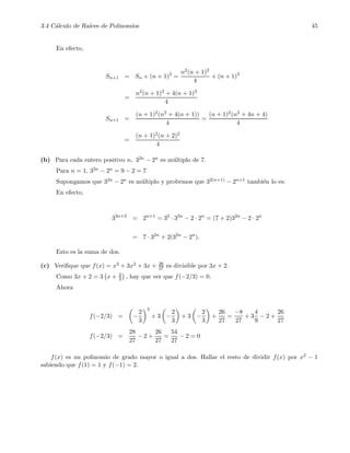 3.4 C´alculo de Ra´ıces de Polinomios 45
En efecto,
Sn+1 = Sn + (n + 1)3
=
n2(n + 1)2
4
+ (n + 1)3
=
n2(n + 1)2 + 4(n + 1)3
4
Sn+1 =
(n + 1)2(n2 + 4(n + 1))
4
=
(n + 1)2(n2 + 4n + 4)
4
=
(n + 1)2(n + 2)2
4
(b) Para cada entero positivo n, 32n − 2n es m´ultiplo de 7.
Para n = 1, 32n − 2n = 9 − 2 = 7
Supongamos que 32n − 2n es m´ultiplo y probemos que 32(n+1) − 2n+1 tambi´en lo es:
En efecto,
32n+2
= 2n+1
= 32
· 32n
− 2 · 2n
= (7 + 2)32n
− 2 · 2n
= 7 · 32n
+ 2(32n
− 2n
).
Esto es la suma de dos.
(c) Veriﬁque que f(x) = x3 + 3x2 + 3x + 26
27 es divisible por 3x + 2.
Como 3x + 2 = 3 x + 2
3 , hay que ver que f(−2/3) = 0.
Ahora
f(−2/3) = −
2
3
3
+ 3 −
2
3
+ 3 −
2
3
+
26
27
=
−8
27
+ 3
4
9
− 2 +
26
27
f(−2/3) =
28
27
− 2 +
26
27
=
54
27
− 2 = 0
f(x) es un polinomio de grado mayor o igual a dos. Hallar el resto de dividir f(x) por x2 − 1
sabiendo que f(1) = 1 y f(−1) = 2.
 