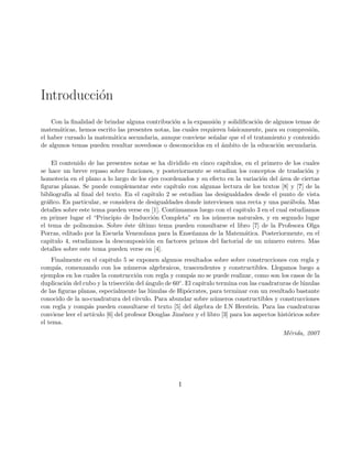 Introducci´on
Con la ﬁnalidad de brindar alguna contribuci´on a la expansi´on y solidiﬁcaci´on de algunos temas de
matem´aticas, hemos escrito las presentes notas, las cuales requieren b´asicamente, para su compresi´on,
el haber cursado la matem´atica secundaria, aunque conviene se˜nalar que el el tratamiento y contenido
de algunos temas pueden resultar novedosos o desconocidos en el ´ambito de la educaci´on secundaria.
El contenido de las presentes notas se ha dividido en cinco cap´ıtulos, en el primero de los cuales
se hace un breve repaso sobre funciones, y posteriormente se estudian los conceptos de traslaci´on y
homotecia en el plano a lo largo de los ejes coordenados y su efecto en la variaci´on del ´area de ciertas
ﬁguras planas. Se puede complementar este cap´ıtulo con algunas lectura de los textos [8] y [?] de la
bibliograf´ıa al ﬁnal del texto. En el capitulo 2 se estudian las desigualdades desde el punto de vista
gr´aﬁco. En particular, se considera de desigualdades donde intervienen una recta y una par´abola. Mas
detalles sobre este tema pueden verse en [1]. Continuamos luego con el capitulo 3 en el cual estudiamos
en primer lugar el “Principio de Inducci´on Completa” en los n´umeros naturales, y en segundo lugar
el tema de polinomios. Sobre ´este ´ultimo tema pueden consultarse el libro [7] de la Profesora Olga
Porras, editado por la Escuela Venezolana para la Ense˜nanza de la Matem´atica. Posteriormente, en el
capitulo 4, estudiamos la descomposici´on en factores primos del factorial de un n´umero entero. Mas
detalles sobre este tema pueden verse en [4].
Finalmente en el capitulo 5 se exponen algunos resultados sobre sobre construcciones con regla y
comp´as, comenzando con los n´umeros algebraicos, trascendentes y constructibles. Llegamos luego a
ejemplos en los cuales la construcci´on con regla y comp´as no se puede realizar, como son los casos de la
duplicaci´on del cubo y la trisecci´on del ´angulo de 60◦. El capitulo termina con las cuadraturas de l´unulas
de las ﬁguras planas, especialmente las l´unulas de Hip´ocrates, para terminar con un resultado bastante
conocido de la no-cuadratura del c´ırculo. Para abundar sobre n´umeros constructibles y construcciones
con regla y comp´as pueden consultarse el texto [5] del ´algebra de I.N Herstein. Para las cuadraturas
conviene leer el art´ıculo [6] del profesor Douglas Jim´enez y el libro [3] para los aspectos hist´oricos sobre
el tema.
M´erida, 2007
I
 