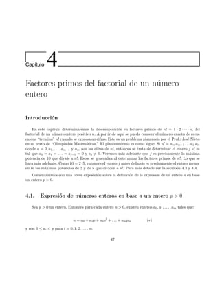 Cap´ıtulo 4
Factores primos del factorial de un n´umero
entero
Introducci´on
En este cap´ıtulo determinaremos la descomposici´on en factores primos de n! = 1 · 2 · · · · n, del
factorial de un n´umero entero positivo n. A partir de aqu´ı se pueda conocer el n´umero exacto de ceros
en que “termina” n! cuando se expresa en cifras. Este es un problema planteado por el Prof.: Jos´e Nieto
en su texto de “Olimpiadas Matem´aticas.” El planteamiento es como sigue: Si n′ = am am−1 . . . a1 a0,
donde a = 0, a1, . . . , am−1 y am son las cifras de n!, entonces se trata de determinar el entero j < m
tal que a0 = a1 = . . . = aj−1 = 0 y aj = 0. Veremos m´as adelante que j es precisamente la m´axima
potencia de 10 que divide a n!. Estos se generaliza al determinar los factores primos de n!. Lo que se
hara m´as adelante. Como 10 = 2·5, entonces el entero j antes deﬁnido es precisamente el entero menor
entre las m´aximas potencias de 2 y de 5 que dividen a n!. Para m´as detalle ver la seccio´on 4.3 y 4.4.
Comenzaremos con una breve exposici´on sobre la deﬁnici´on de la expresi´on de un entero n en base
un entero p > 0.
4.1. Expresi´on de n´umeros enteros en base a un entero p > 0
Sea p > 0 un entero. Entonces para cada entero n > 0, existen enteros a0, a1, . . . , am tales que:
n = a0 + a1p + a2p2
+ . . . + ampm (∗)
y con 0 ≤ ai < p para i = 0, 1, 2, . . . , m.
47
 
