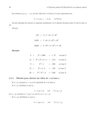 48 4. Factores primos del factorial de un n´umero entero
Los n´umeros a0, a1, . . . , am son las cifras de n en base p, lo que expresamos as´ı
n = am am−1 . . . a1 a0 en base p.
As´ı por ejemplo los enteros se expresan usualmente en el sistema decimal, para el cual la base es
10.
As´ı que
272 = 2 + 7 · 10 + 2 · 102
10270 = 7 · 10 + 2 · 102
+ 104
83200 = 2 · 102
+ 3 · 103
+ 8 · 104
Ejemplo:
8 = 23 = 1000 = 1 · 23 en base 2
15 = 23 + 22 + 2 + 1 = 1111 en base 2
9 = 23 + 1 = 1001 en base 2
15 = 32 + 2 · 3 = 120 en base 3
38 = 33 + 32 + 2 = 1102 en base 3.
4.1.1. M´etodo para obtener las cifras de n en base p.
Si n < p, entonces n = a0 es la expresi´on de n en base p.
Si n ≥ p, dividimos n por p :
n = n1p + a0 con 0 ≤ a0 < p
Si n1 < p, entonces n = a1p + a0 con 0 ≤ a1 = n1 < p.
Si n1 ≥ p, dividimos n1 por p :
n1 = n2p + a1 con 0 ≤ a1 < p
 