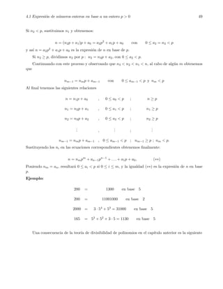 4.1 Expresi´on de n´umeros enteros en base a un entero p > 0 49
Si n2 < p, sustituimos n1 y obtenemos:
n = (n2p + a1)p + a0 = a2p2
+ a1p + a0 con 0 ≤ a2 = n2 < p
y as´ı n = a2p2 + a1p + a0 es la expresi´on de n en base de p.
Si n2 ≥ p, dividimos n2 por p : n2 = n3p + a2, con 0 ≤ a2 < p.
Continuando con este proceso y observando que n3 < n2 < n1 < n, al cabo de alg´un m obtenemos
que
nm−1 = nmp + am−1 con 0 ≤ am−1 < p y nm < p
Al ﬁnal tenemos las siguientes relaciones
n = n1p + a0 , 0 ≤ a0 < p ; n ≥ p
n1 = n2p + a1 , 0 ≤ a1 < p ; n1 ≥ p
n2 = n3p + a2 , 0 ≤ a2 < p ; n2 ≥ p
... ,
... ;
...
nm−1 = nmp + am−1 , 0 ≤ am−1 < p ; nm−1 ≥ p ; nm < p.
Sustituyendo los ni en las ecuaciones correspondientes obtenemos ﬁnalmente:
n = nmpm
+ an−1pn−1
+ . . . + a1p + a0, (∗∗)
Poniendo nm = an, resultar´a 0 ≤ ai < p si 0 ≤ i ≤ m, y la igualdad (∗∗) es la expresi´on de n en base
p.
Ejemplo:
200 = 1300 en base 5
200 = 11001000 en base 2
2000 = 3 · 54 + 53 = 31000 en base 5
165 = 53 + 52 + 3 · 5 = 1130 en base 5
Una consecuencia de la teor´ıa de divisibilidad de polinomios en el cap´ıtulo anterior es la siguiente
 