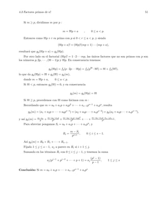 4.3 Factores primos de n! 51
Si m ≥ p, dividimos m por p :
m = mp + a , 0 ≤ a < p.
Entonces como mp + r es primo con p si 0 < r ≤ a < p, y siendo
(mp + a)! = (mp)!(mp + 1) · · · (mp + a),
resultar´a que gp(mp + a) = gp(mp).
Por otro lado en el factorial (mp)! = 1 · 2 · · · mp, las ´unicos factores que no son primos con p son
los n´umeros p, 2p, · · · , (m − 1)p y mp. En consecuencia tenemos:
gp(mp) = fp(p · 2p · · · mp) = fp(pm
· m!) = m + fp(m!),
lo que da gp(mp) = m + gp(m) = gp(m),
donde m = mp + a, 0 ≤ a < p.
Si m < p, entonces gp(m) = 0, y en consecuencia
gp(m) = gp(mp) = m
Si m ≥ p, procedemos con m como hicimos con m :
Recordando que m = a0 + a1p + a2p2 + · · · + as−1ps−1 + asps, resulta
gp(m) = (a1 + a2p + · · · + a0ps−1
) + (a2 + a3p · · · + asps−2
) + gp(a2 + a3p · · · + asps−1
),
y as´ı gp(m) = m−as
p + m−a0−a1p
p2 + m−a0−a1p−a2p2
p3 + · · · + m−a0−a1p···as−1ps−1
ps .
Para abreviar pongamos Si = a0 + a1p + · · · + anpn, y
Ri =
m − Si
pi+1
, 0 ≤ i ≤ s − 1.
As´ı gp(m) = R0 + R1 + · · · + Rs−1.
Fijado 1 ≤ j ≤ s − 1, aj a parece en Ri si i + 1 ≤ j.
Sumando en los t´erminos Ri con 0 ≤ i ≤ j − 1, y tenemos la suma
aj(pj−1
+ pj−2
+ · · · + p + 1) = aj
(pj − 1)
p − 1
, 1 ≤ j ≤ s
Conclusi´on: Si m = a0 + a1p + · · · + as−1ps−1 + asps
 