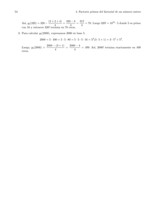 54 4. Factores primos del factorial de un n´umero entero
As´ı, g5(320) = 320 −
(2 + 2 + 4)
4
=
320 − 8
4
=
312
4
= 78. Luego 320! = 1078 · 5 donde 5 es primo
con 10 y entonces 320! termina en 78 ceros.
3. Para calcular g5(2000), expresamos 2000 en base 5.
2000 = 5 · 400 = 5 · 5 · 80 = 5 · 5 · 5 · 16 = 53
(3 · 5 + 1) = 3 · 54
+ 53
.
Luego, g5(2000) =
2000 − (3 + 1)
4
=
2000 − 4
4
= 499. As´ı, 2000! termina exactamente en 499
ceros.
 