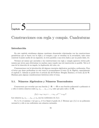 Cap´ıtulo 5
Construcciones con regla y comp´as. Cuadraturas
Introducci´on
En este cap´ıtulo estudiamos algunas cuestiones elementales relacionadas con las construcciones
geom´etricas que se hacen con la regla y el comp´as y que se estudian en la secundaria, tales como
construir el punto medio de un segmento, la recta paralela a una recta dada y por un punto dado, etc.
Veremos as´ı mismo que asociadas a las construcciones con regla y comp´as aparecen ciertos poli-
nomios que sirven para determinar en muchos casos cuando una tal construcci´on es posible. Tal es el
caso de la trisecci´on de un ´angulo, la duplicaci´on del cubo, etc.
Comenzaremos con la introducci´on del algunos conceptos algebraicos asociados a polinomios. Para
el lector que desee profundizar en este tema le recomendamos el texto [5] de ´Algebra, especialmente
el cap´ıtulo 5. Adem´as se puede leer el art´ıculo [6] del Profesor: Douglas Jim´enez y el texto [3] de W.
Dunham para algunas consideraciones hist´oricas sobre el tema.
5.1. N´umeros Algebraicos y N´umeros Trascendentes
Comencemos por recordar que una funci´on f : IR −→ IR es una funci´on polinomial o polinomio si
y s´olo si existen n´umeros reales a0, a1, . . . , an−1 y an tales que para cada x en IR,
f(x) = a0 + a1x + . . . + an−1xn−1
+ anxn
.
Los n´umeros a0, a1, . . . , an−1 y an son los coeﬁcientes de f(x).
Si f = 0, el m´aximo i tal que ai = 0 se llam´o el grado de f. Diremos que f(x) es un polinomio
racional si y s´olo si sus coeﬁcientes son n´umeros racionales.
55
 
