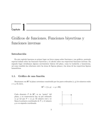 Cap´ıtulo 1
Gr´aﬁcos de funciones. Funciones biyectivas y
funciones inversas
Introducci´on
En este capitulo hacemos en primer lugar un breve repaso sobre funciones y sus gr´aﬁcos, poniendo
especial ´enfasis sobre las funciones biyectivas y el c´alculo sobre sus respectivas funciones inversas. En
segundo lugar estudiamos algunos movimientos b´asicos del plano, como la traslaci´on y homotecias,
as´ı como tambi´en las relaciones entre las ´areas de ﬁguras planas y las ´areas de las respectivas ﬁguras
homot´eticas.
1.1. Gr´aﬁco de una funci´on
Denotamos con IR2 al plano cartesiano constituido por los pares ordenados (x, y) de n´umeros reales
x e y. Es decir,
IR2
= {(x, y) : x, y ∈ IR}
Cada elemento P de IR2, es un “punto” del
plano, y en consecuencia hay un par ordenado
(x, y) tal que P = (x, y). El n´umero real x se
llama la primera coordenada de P, y el n´umero
y es su segunda coordenada.
3
 