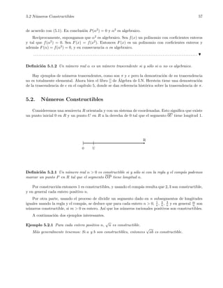 5.2 N´umeros Constructibles 57
de acuerdo con (5.1). En conclusi´on P(α2) = 0 y α2 es algebraico.
Rec´ıprocamente, supongamos que α2 es algebraico. Sea f(x) un polinomio con coeﬁcientes enteros
y tal que f(α2) = 0. Sea F(x) = f(x2). Entonces F(x) es un polinomio con coeﬁcientes enteros y
adem´as F(α) = f(α2) = 0, y en consecuencia α es algebraico.
. . . . . . . . . . . . . . . . . . . . . . . . . . . . . . . . . . . . . . . . . . . . . . . . . . . . . . . . . . . . . . . . . . . . . . . . . . . . . . . . . . . . . . . . . . . . . .
Deﬁnici´on 5.1.2 Un n´umero real α es un n´umero trascendente si y s´olo si α no es algebraico.
Hay ejemplos de n´umeros trascendentes, como son π y e pero la demostraci´on de su trascendencia
no es totalmente elemental. Ahora bien el libro [] de ´Algebra de I.N. Herstein tiene una demostraci´on
de la trascendencia de e en el cap´ıtulo 5, donde se dan referencia hist´orica sobre la trascendencia de π.
5.2. N´umeros Constructibles
Consideremos una semirecta R orientada y con un sistema de coordenadas. Esto signiﬁca que existe
un punto inicial 0 en R y un punto U en R a la derecha de 0 tal que el segmento 0U tiene longitud 1.
0 U
R
Deﬁnici´on 5.2.1 Un n´umero real α > 0 es constructible si y s´olo si con la regla y el comp´as podemos
marcar un punto P en R tal que el segmento OP tiene longitud α.
Por construcci´on entonces 1 es constructibles, y usando el comp´as resulta que 2, 3 son constructible,
y en general cada entero positivo n.
Por otra parte, usando el proceso de dividir un segmento dado en n subsegmentos de longitudes
iguales usando la regla y el comp´as, se deduce que para cada entero n > 0, 1
n , 2
n, 3
n y en general m
n son
n´umeros constructible, si m > 0 es entero. As´ı que los n´umeros racionales positivos son constructibles.
A continuaci´on dos ejemplos interesantes.
Ejemplo 5.2.1 Para cada entero positivo n,
√
n es constructible.
M´as generalmente tenemos: Si a y b son constructibles, entonces
√
ab es constructible.
 