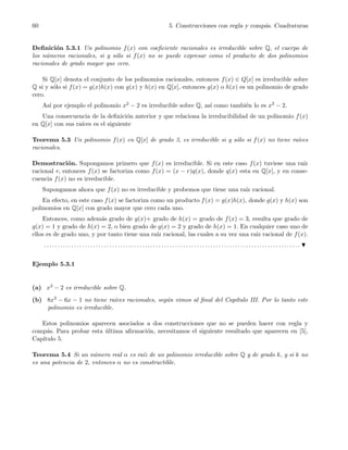 60 5. Construcciones con regla y comp´as. Cuadraturas
Deﬁnici´on 5.3.1 Un polinomio f(x) con coeﬁciente racionales es irreducible sobre Q, el cuerpo de
los n´umeros racionales, si y s´olo si f(x) no se puede expresar como el producto de dos polinomios
racionales de grado mayor que cero.
Si Q[x] denota el conjunto de los polinomios racionales, entonces f(x) ∈ Q[x] es irreducible sobre
Q si y s´olo si f(x) = g(x)h(x) con g(x) y h(x) en Q[x], entonces g(x) o h(x) es un polinomio de grado
cero.
As´ı por ejemplo el polinomio x2 − 2 es irreducible sobre Q, as´ı como tambi´en lo es x3 − 2.
Una consecuencia de la deﬁnici´on anterior y que relaciona la irreducibilidad de un polinomio f(x)
en Q[x] con sus ra´ıces es el siguiente
Teorema 5.3 Un polinomio f(x) en Q[x] de grado 3, es irreducible si y s´olo si f(x) no tiene ra´ıces
racionales.
Demostraci´on. Supongamos primero que f(x) es irreducible. Si en este caso f(x) tuviese una ra´ız
racional r, entonces f(x) se factoriza como f(x) = (x − r)q(x), donde q(x) esta en Q[x], y en conse-
cuencia f(x) no es irreducible.
Supongamos ahora que f(x) no es irreducible y probemos que tiene una ra´ız racional.
En efecto, en este caso f(x) se factoriza como un producto f(x) = g(x)h(x), donde g(x) y h(x) son
polinomios en Q[x] con grado mayor que cero cada uno.
Entonces, como adem´as grado de g(x)+ grado de h(x) = grado de f(x) = 3, resulta que grado de
g(x) = 1 y grado de h(x) = 2, o bien grado de g(x) = 2 y grado de h(x) = 1. En cualquier caso uno de
ellos es de grado uno, y por tanto tiene una ra´ız racional, las cuales a su vez una ra´ız racional de f(x).
. . . . . . . . . . . . . . . . . . . . . . . . . . . . . . . . . . . . . . . . . . . . . . . . . . . . . . . . . . . . . . . . . . . . . . . . . . . . . . . . . . . . . . . . . . . . . .
Ejemplo 5.3.1
(a) x3 − 2 es irreducible sobre Q.
(b) 8x3 − 6x − 1 no tiene ra´ıces racionales, seg´un vimos al ﬁnal del Cap´ıtulo III. Por lo tanto este
polinomio es irreducible.
Estos polinomios aparecen asociados a dos construcciones que no se pueden hacer con regla y
comp´as. Para probar esta ´ultima aﬁrmaci´on, necesitamos el siguiente resultado que aparecen en [5],
Cap´ıtulo 5.
Teorema 5.4 Si un n´umero real α es ra´ız de un polinomio irreducible sobre Q y de grado k, y si k no
es una potencia de 2, entonces α no es constructible.
 