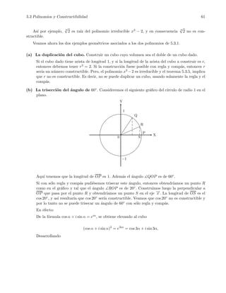 5.3 Polinomios y Constructibilidad 61
As´ı por ejemplo, 3
√
2 es ra´ız del polinomio irreducible x3 − 2, y en consecuencia 3
√
2 no es con-
structible.
Veamos ahora los dos ejemplos geom´etricos asociados a los dos polinomios de 5.3.1.
(a) La duplicaci´on del cubo. Construir un cubo cuyo volumen sea el doble de un cubo dado.
Si el cubo dado tiene arista de longitud 1, y si la longitud de la arista del cubo a construir es r,
entonces debemos tener r3 = 2. Si la construcci´on fuese posible con regla y comp´as, entonces r
ser´ıa un n´umero constructible. Pero, el polinomio x3 −2 es irreducible y el teorema 5.3.5, implica
que r no es constructible. Es decir, no se puede duplicar un cubo, usando solamente la regla y el
comp´as.
(b) La trisecci´on del ´angulo de 60◦. Consideremos el siguiente gr´aﬁco del c´ırculo de radio 1 en el
plano.
0
Q
R
P
S
1
−1
Y
X
Aqu´ı tenemos que la longitud de OP es 1. Adem´as el ´angulo ∡QOP es de 60◦.
Si con s´olo regla y comp´as pudi´esemos trisecar este ´angulo, entonces obtendr´ıamos un punto R
como en el gr´aﬁco y tal que el ´angulo ∡ROP es de 20◦. Construimos luego la perpendicular a
OP que pasa por el punto R y obtendr´ıamos un punto S en el eje −→x . La longitud de OS es el
cos 20◦, y as´ı resultar´ıa que cos 20◦ ser´ıa constructible. Veamos que cos 20◦ no es constructible y
por lo tanto no se puede trisecar un ´angulo de 60◦ con s´olo regla y comp´as.
En efecto:
De la f´ormula cos α + i sin α = eiα, se obtiene elevando al cubo
(cos α + i sin α)3
= e3iα
= cos 3α + i sin 3α,
Desarrollando
 