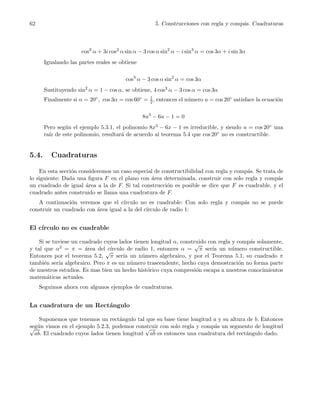 62 5. Construcciones con regla y comp´as. Cuadraturas
cos3
α + 3i cos2
α sin α − 3 cos α sin2
α − i sin3
α = cos 3α + i sin 3α
Igualando las partes reales se obtiene
cos3
α − 3 cos α sin2
α = cos 3α
Sustituyendo sin2
α = 1 − cos α, se obtiene, 4 cos3 α − 3 cos α = cos 3α
Finalmente si α = 20◦, cos 3α = cos 60◦ = 1
2, entonces el n´umero u = cos 20◦ satisface la ecuaci´on
8u3
− 6u − 1 = 0
Pero seg´un el ejemplo 5.3.1, el polinomio 8x3 − 6x − 1 es irreducible, y siendo u = cos 20◦ una
ra´ız de este polinomio, resultar´a de acuerdo al teorema 5.4 que cos 20◦ no es constructible.
5.4. Cuadraturas
En esta secci´on consideremos un caso especial de constructibilidad con regla y comp´as. Se trata de
lo siguiente: Dada una ﬁgura F en el plano con ´area determinada, construir con solo regla y comp´as
un cuadrado de igual ´area a la de F. Si tal construcci´on es posible se dice que F es cuadrable, y el
cuadrado antes construido se llama una cuadratura de F.
A continuaci´on veremos que el c´ırculo no es cuadrable: Con solo regla y comp´as no se puede
construir un cuadrado con ´area igual a la del c´ırculo de radio 1:
El c´ırculo no es cuadrable
Si se tuviese un cuadrado cuyos lados tienen longitud α, construido con regla y comp´as solamente,
y tal que α2 = π = ´area del c´ırculo de radio 1, entonces α =
√
π ser´ıa un n´umero constructible.
Entonces por el teorema 5.2,
√
π ser´ıa un n´umero algebraico, y por el Teorema 5.1, su cuadrado π
tambi´en ser´ıa algebraico. Pero π es un n´umero trascendente, hecho cuya demostraci´on no forma parte
de nuestros estudios. Es mas bien un hecho hist´orico cuya compresi´on escapa a nuestros conocimientos
matem´aticas actuales.
Seguimos ahora con algunos ejemplos de cuadraturas.
La cuadratura de un Rect´angulo
Suponemos que tenemos un rect´angulo tal que su base tiene longitud a y su altura de b. Entonces
seg´un vimos en el ejemplo 5.2.3, podemos construir con solo regla y comp´as un segmento de longitud√
ab. El cuadrado cuyos lados tienen longitud
√
ab es entonces una cuadratura del rect´angulo dado.
 