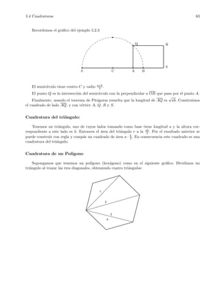 5.4 Cuadraturas 63
Recordemos el gr´aﬁco del ejemplo 5.2.3
S
R
0 C A B
Q
El semic´ırculo tiene centro C y radio a+b
2 .
El punto Q es la intersecci´on del semic´ırculo con la perpendicular a OB que pasa por el punto A.
Finalmente, usando el teorema de Pit´agoras resuelta que la longitud de AQ es
√
ab. Construimos
el cuadrado de lado AQ, y con v´ertice A, Q, R y S.
Cuadratura del tri´angulo:
Tenemos un tri´angulo, uno de cuyos lados tomando como base tiene longitud a y la altura cor-
respondiente a este lado es h. Entonces el ´area del tri´angulo r a la ah
2 . Por el resultado anterior se
puede construir con regla y comp´as un cuadrado de ´area a · h
2 . En consecuencia este cuadrado es una
cuadratura del tri´angulo.
Cuadratura de un Pol´ıgono
Supongamos que tenemos un pol´ıgono (hex´agono) como en el siguiente gr´aﬁco. Dividimos un
tri´angulo al trazar las tres diagonales, obteniendo cuatro tri´angulos:
1
2
3
4
 