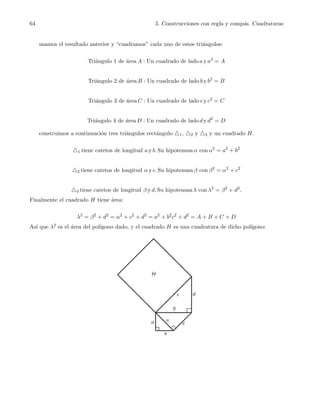 64 5. Construcciones con regla y comp´as. Cuadraturas
usamos el resultado anterior y “cuadramos” cada uno de estos tri´angulos:
Tri´angulo 1 de ´area A : Un cuadrado de lado a y a2
= A
Tri´angulo 2 de ´area B : Un cuadrado de lado b y b2
= B
Tri´angulo 3 de ´area C : Un cuadrado de lado c y c2
= C
Tri´angulo 4 de ´area D : Un cuadrado de lado d y d2
= D
construimos a continuaci´on tres tri´angulos rect´angulo △1, △2 y △3 y un cuadrado H.
△1 tiene catetos de longitud a y b. Su hipotenusa α con α2
= a2
+ b2
△2 tiene catetos de longitud α y c. Su hipotenusa β con β2
= α2
+ c2
△3 tiene catetos de longitud β y d. Su hipotenusa λ con λ2
= β2
+ d2
.
Finalmente el cuadrado H tiene ´area:
λ2
= β2
+ d2
= α2
+ c2
+ d2
= a2
+ b2
c2
+ d2
= A + B + C + D
As´ı que λ2 es el ´area del pol´ıgono dado, y el cuadrado H es una cuadratura de dicho pol´ıgono:
c
 