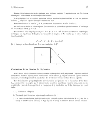 5.4 Cuadraturas 65
El caso que acabamos de ver corresponde a un pol´ıgono convexo: El segmento que une dos puntos
cualesquiera de sus lados est´a contenido en el mismo.
Si el pol´ıgono P no es convexo, podemos agregar segmentos para convertir a P en un pol´ıgono
convexo Q, originado algunos tri´angulos adicionales a P.
Entonces tenemos: Si ´area de Q es A, construimos un cuadrado de lado a : a2 = A
La suma de las ´areas de los tri´angulos adicionales es B, y usando el proceso anterior se construye
un cuadrado de lado b, y b2 = B
Finalmente el ´area del pol´ıgono original P es A − B = a2 − b2. Entonces construimos un tri´angulo
rect´angulo con hipotenusa de longitud a y m cateto de longitud b. As´ı resulta que el cateto restante
tiene longitud c :
c2
= a2
− b2
− A − B = ´area de P.
En el siguiente gr´aﬁco el cuadrado L es una cuadratura de P
L a
b
c
Cuadratura de las L´unulas de Hip´ocrates
Hasta ahora hemos considerado cuadratura de ﬁguras geom´etricas poligonales. Queremos estudiar
cuadraturas de otras ﬁguras planas relacionadas con el c´ırculo, y en particular con algunos sectores
circulares, quedando pendiente la cuadratura del c´ırculo que veremos al ﬁnal de este cap´ıtulo.
Fue el matem´atico griego Hip´ocrates que se plante´o por primera vez la cuadratura de las l´unu-
las, construcci´on y concepto que ´el mismo inicio. Consider´o una l´unula como la intersecci´on de dos
semic´ırculo, y para la demostraci´on de la cuadratura de la l´unula hizo uso de los siguientes tres resul-
tados
1. El teorema de Pit´agoras
2. Un ´angulo inscrito en una semicircunferencia es recto
3. Las ´areas de dos c´ırculos est´an en raz´on como los cuadrados de sus di´ametros: Si A1 y D1 son el
´area y el di´amtro de un c´ırculo y si A2 y D2 son el ´area y el di´ametro de otro c´ırculo, entonces
 