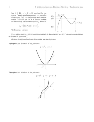 4 1. Gr´aﬁcos de funciones. Funciones biyectivas y funciones inversas
Sea A ⊆ IR y f : A → IR una funci´on. en-
tonces f asocia a cada elemento x ∈ A un ´unico
n´umero real f(x), y el conjunto de pares ordena-
dos (x, f(x)) tales que x ∈ A, se llama el gr´aﬁco
de la funci´on f, y lo denotamos con Gf . Es decir,
Gf = (x, f(x)) : x ∈ A .
Gr´aﬁcamente tenemos:
u
f(b)
y = f(x)
f(u)
(u, f(u))
f(a)
a b
En el gr´aﬁco anterior, A es el intervalo cerrado [a, b]. La notaci´on “y = f(x)” es una forma abreviada
de denotar el gr´aﬁco de f.
Gr´aﬁcos de algunas funciones elementales, son los siguientes.
Ejemplo 1.1.1 Gr´aﬁcos de las funciones
y = x2
, y = x
Ejemplo 1.1.2 Gr´aﬁcos de las funciones
y = x3
, y = 2 y = x − 2
 
