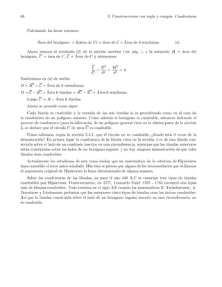 68 5. Construcciones con regla y comp´as. Cuadraturas
Calculando las ´areas tenemos:
´Area del hex´agono + 3(´area de C) = ´area de C + ´Area de 6 semilunas (⋆)
Ahora usamos el resultado (2) de la secci´on anterior (ver p´ag. ), y la notaci´on: H = ´area del
hex´agono, C = ´area de C, C = ´Area de C y obtenemos:
C
C
=
D2
d2
=
4d2
d2
= 4
Sustituimos en (⋆) de arriba:
H + 3C = C + ´Area de 6 esemilunas;
H = C − 3C + ´Area 6 l´unulas = 4C − 3C + ´Area 6 semilunas,
Luego C = H − ´Area 6 l´unulas
Ahora se procede como sigue:
Cada l´unula es cuadrable y la reuni´on de las seis l´unulas lo es procediendo como en el caso de
la cuadratura de un pol´ıgono convexo. Como adem´as el hex´agono es cuadrable, entonces imitando el
proceso de cuadratura (para la diferencia) de un pol´ıgono general visto en la ´ultima parte de la secci´on
3, se deduce que el c´ırculo C de ´area C es cuadrable.
Como sabemos, seg´un la secci´on 5.4.1, que el c´ırculo no es cuadrable, ¿donde est´a el error de la
demostraci´on? En primer lugar la cuadratura de la l´unula vista en la secci´on 4 es de una l´unula con-
struida sobre el lado de un cuadrado inscrito en una circunferencia, mientras que las l´unulas anteriores
est´an construidas sobre los lados de un hex´agono regular, y no hay ninguna demostraci´on de que tales
l´unulas sean cuadrables.
Actualmente los estudiosos de este tema dudan que un matem´atico de la estatura de Hip´ocrates
haya cometido el error antes se˜nalado. M´as bien se piensa que alguno de los intermediarios que utilizaron
el argumento original de Hip´ocrates lo haya distorsionado de alguna manera.
Sobre las cuadraturas de las l´unulas, ya para el a˜no 440 A.C se conoc´ıan tres tipos de l´unulas
cuadrables por Hip´ocrates. Posteriormente, en 1777, Leonardo Euler 1707 - 1783 encontr´o dos tipos
m´as de l´unulas cuadrables. Todo termina en el siglo XX cuando los matem´aticos N. Tschebatorew, A.
Dorodnow y Lindemann probaron que los anteriores cinco tipos de l´unulas eran las ´unicas cuadrables.
As´ı que la l´unulas construida sobre el lado de un hex´agono regular inscrito en una circunferencia, no
es cuadrable.
 