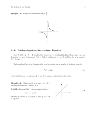 1.1 Gr´aﬁco de una funci´on 5
Ejemplo 1.1.3 Gr´aﬁco de la hip´erbola h(x) =
1
x
.
1.1.1. Funciones Inyectivas, Sobreyectivas y Biyectivas
Sean A ⊆ IR y f : A → IR una funci´on. Entonces, f es una funci´on inyectiva si para cada par
de puntos x e y en A, tales que f(x) = f(y) se veriﬁca que x = y. O tambi´en, si x = y, entonces
f(x) = f(y).
Dada una funci´on f, si se desea estudiar si es inyectiva o no, se resuelve la siguiente ecuaci´on
f(x) = f(y) (1.1)
y si la soluci´on es x = y, entonces f es inyectiva, en caso contrario no es inyectiva.
Ejemplo 1.1.4 Toda recta de la forma y = ax + b es
una funci´on inyectiva, cuando a = 0.
Soluci´on. La ecuaci´on 1.1 en este caso se reduce a
ax + b = ay + b
y tiene por soluci´on x = y, luego la recta y = ax + b
es inyectiva.
. .
 