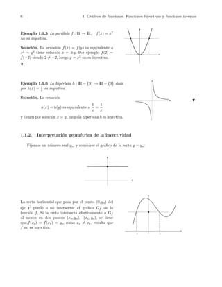 6 1. Gr´aﬁcos de funciones. Funciones biyectivas y funciones inversas
Ejemplo 1.1.5 La par´abola f : IR → IR, f(x) = x2
no es inyectiva.
Soluci´on. La ecuaci´on f(x) = f(y) es equivalente a
x2 = y2 tiene soluci´on x = ±y. Por ejemplo f(2) =
f(−2) siendo 2 = −2, luego y = x2 no es inyectiva.
Ejemplo 1.1.6 La hip´erbola h : IR − {0} → IR − {0} dada
por h(x) = 1
x es inyectiva.
Soluci´on. La ecuaci´on
h(x) = h(y) es equivalente a
1
x
=
1
x
y tienen por soluci´on x = y, luego la hip´erbola h es inyectiva.
. .
1.1.2. Interpretaci´on geom´etrica de la inyectividad
Fijemos un n´umero real yo, y considere el gr´aﬁco de la recta y = yo:
La recta horizontal que pasa por el punto (0, yo) del
eje
→
Y puede o no intersectar el gr´aﬁco Gf de la
funci´on f. Si la recta intersecta efectivamente a Gf
al menos en dos puntos (xo, yo), (x1, yo), se tiene
que,f(xo) = f(x1) = yo, como xo = x1, resulta que
f no es inyectiva.
 