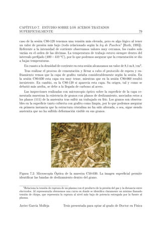 CAPÍTULO 7.        ESTUDIO SOBRE LOS ACEROS TRATADOS
SUPERFICIALMENTE                                                                                         79



caso de la sesión C80-120 tenemos una tensión más elevada, pero es algo lógico al tener
                                                                                         1
un valor de presión más bajo (todo relacionado según la ley de Paschen                       [Roth, 1995]).
Referente a la intensidad de corriente observamos valores muy cercanos, los cuales solo
varían en el orden de las décimas. La temperatura de trabajo estuvo siempre dentro del
                                    o
intervalo prejado (400 − 410           C), por lo que podemos asegurar que la cementación se dio
a bajas temperaturas.
                                                                                        2
    En cuanto a la densidad de corriente en esta sesión alcanzamos un valor de 8,1 mA/cm .

    Tras realizar el proceso de cementación y llevar a cabo el protocolo de espera y en-
friamiento vemos que la capa de grato variaba considerablemente según la sesión. En
la sesión C80-030 esta capa era muy tenue, mientras que en la sesión C80-060 resultó
inexistente. En cambio, en la C80-120 sí aparecía esta capa. Su origen, tal y como se
debatió más arriba, se debe a la llegada de carbono al acero.

    Las inspecciones realizadas con microscopio óptico sobre la supercie de la capa ce-
mentada muestran la existencia de granos con planos de deslizamiento, asociados estos a
los planos (111) de la austenita tras sufrir un trabajado en frío. Los granos son observa-
bles en la supercie tanto cubierta con grato como limpia, por lo que podemos asegurar
en primera instancia que la estructura cristalina no ha sido alterada, o sea, sigue siendo
austenita que no ha sufrido deformación visible en sus granos.




Figura 7.2: Microscopía Óptica de la muestra C50-030. La imagen supercial permite
identicar las bandas de deslizamiento dentro del grano.



   1 Relaciona la tensión de ruptura de un plasma con el producto de la presión del gas y la distancia entre
electrodos. Al representarla obtenemos una curva en donde se identica claramente un mínimo llamado
tensión de chispa, que representa la ruptura al nivel más bajo de potencia entregada por la fuente al
plasma.

Javier García Molleja                    Tesis presentada para optar al grado de Doctor en Física
 