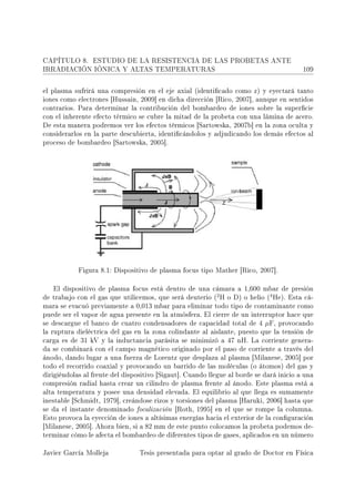 CAPÍTULO 8.      ESTUDIO DE LA RESISTENCIA DE LAS PROBETAS ANTE
IRRADIACIÓN IÓNICA Y ALTAS TEMPERATURAS                                                  109



el plasma sufrirá una compresión en el eje axial (identicado como z) y eyectará tanto
iones como electrones [Hussain, 2009] en dicha dirección [Rico, 2007], aunque en sentidos
contrarios. Para determinar la contribución del bombardeo de iones sobre la supercie
con el inherente efecto térmico se cubre la mitad de la probeta con una lámina de acero.
De esta manera podremos ver los efectos térmicos [Sartowska, 2007b] en la zona oculta y
considerarlos en la parte descubierta, identicándolos y adjudicando los demás efectos al
proceso de bombardeo [Sartowska, 2005].




            Figura 8.1: Dispositivo de plasma focus tipo Mather [Rico, 2007].


   El dispositivo de plasma focus está dentro de una cámara a 1,600 mbar de presión
                                                         2                4
de trabajo con el gas que utilicemos, que será deuterio ( H o D) o helio ( He). Esta cá-
mara se evacuó previamente a 0,013 mbar para eliminar todo tipo de contaminante como
puede ser el vapor de agua presente en la atmósfera. El cierre de un interruptor hace que
se descargue el banco de cuatro condensadores de capacidad total de 4       µF,   provocando
la ruptura dieléctrica del gas en la zona colindante al aislante, puesto que la tensión de
carga es de 31 kV y la inductancia parásita se minimizó a 47 nH. La corriente genera-
da se combinará con el campo magnético originado por el paso de corriente a través del
ánodo, dando lugar a una fuerza de Lorentz que desplaza al plasma [Milanese, 2005] por
todo el recorrido coaxial y provocando un barrido de las moléculas (o átomos) del gas y
dirigiéndolas al frente del dispositivo [Sigaut]. Cuando llegue al borde se dará inicio a una
compresión radial hasta crear un cilindro de plasma frente al ánodo. Este plasma está a
alta temperatura y posee una densidad elevada. El equilibrio al que llega es sumamente
inestable [Schmidt, 1979], creándose rizos y torsiones del plasma [Haruki, 2006] hasta que
se da el instante denominado focalización [Roth, 1995] en el que se rompe la columna.
Esto provoca la eyección de iones a altísimas energías hacia el exterior de la conguración
[Milanese, 2005]. Ahora bien, si a 82 mm de este punto colocamos la probeta podemos de-
terminar cómo le afecta el bombardeo de diferentes tipos de gases, aplicados en un número


Javier García Molleja            Tesis presentada para optar al grado de Doctor en Física
 