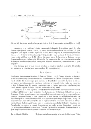 CAPÍTULO 3.         EL PLASMA                                                                  19




Figura 3.3: Variación axial de las características de la descarga glow normal [Roth, 1995].



       La primera es la región del cátodo. La mayoría de la caída de tensión a través del tubo
de descarga aparece entre el cátodo y el contorno entre el espacio oscuro catódico y el glow
negativo. Esta región se llama región del cátodo. Es de longitud       dc , desde la supercie del
cátodo (x    = 0) hasta la frontera del glow negativo (x = dc ). La caída de tensión se conoce
como caída catódica, y es de     Vc voltios. La mayor parte de la potencia disipada en una
descarga glow se da en la región del cátodo. En esta región, los electrones son acelerados
a energías sucientemente altas como para producir ionización y avalanchas en el glow
negativo.
       Una descarga glow a baja presión ajustará la longitud axial de su región del cátodo,
dc ,   hasta que se establezca un valor mínimo del producto   dc p :

                                         dc p ≈ (dc p)min ,                                 (3.1)


donde este producto es el mínimo de Paschen [Raizer, 1991]. En este mínimo, la descarga
es autosostenida bajo condiciones de una caída mínima de tensión y disipación de potencia
en el cátodo. En la descarga glow normal, la densidad de corriente uyendo al cátodo
permanece aproximadamente constante conforme la corriente total varía, así como que
el área de la descarga del plasma en contacto con el cátodo incrementa con la corriente
total. Valores típicos de caída catódica están entre 100 y 300 V.
       La segunda es el glow negativo. Inmediatamente a la derecha del espacio oscuro catódi-
co (gura (3.3)) está el glow negativo, con la intensidad de luz más brillante de toda la
descarga. El glow negativo posee un campo eléctrico relativamente bajo, es normalmente
largo en comparación con el glow catódico y es más intenso por el lado del cátodo. Los
electrones portan casi toda la corriente en la región del glow negativo [Francis, 1956]. Los
electrones que han sido acelerados en la región catódica producen ionización e intensa
excitación en el glow negativo, así pues se observa entonces la luz brillante. Conforme son
frenados los electrones, la energía de excitación no vuelve a estar disponible y comienza
por consiguiente el espacio oscuro de Faraday. La densidad numérica de electrones en el
                                               16             3
glow negativo es característicamente de unos 10   electrones/m .


Javier García Molleja              Tesis presentada para optar al grado de Doctor en Física
 