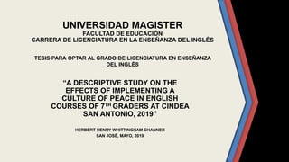 UNIVERSIDAD MAGISTER
FACULTAD DE EDUCACIÓN
CARRERA DE LICENCIATURA EN LA ENSEÑANZA DEL INGLÉS
TESIS PARA OPTAR AL GRADO DE LICENCIATURA EN ENSEÑANZA
DEL INGLÉS
“A DESCRIPTIVE STUDY ON THE
EFFECTS OF IMPLEMENTING A
CULTURE OF PEACE IN ENGLISH
COURSES OF 7TH GRADERS AT CINDEA
SAN ANTONIO, 2019”
HERBERT HENRY WHITTINGHAM CHANNER
SAN JOSÉ, MAYO, 2019
 