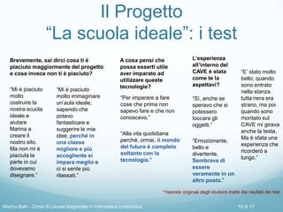 Il Progetto
“La scuola ideale”: i test
*risposte originali degli studenti tratte dai risultati dei test
Brevemente, sai dirci cosa ti è
piaciuto maggiormente del progetto
e cosa invece non ti è piaciuto?
L’esperienza
all’interno del
CAVE è stata
come te la
aspettavi?
A cosa pensi che
possa esserti utile
aver imparato ad
utilizzare queste
tecnologie?
“Per imparare a fare
cose che prima non
sapevo fare e che non
conoscevo.”
“Alla vita quotidiana
perché, ormai, il mondo
del futuro è completo
soltanto con la
tecnologia.”
“Mi è piaciuto
molto
costruire la
nostra scuola
ideale e
aiutare
Marina a
creare il
nostro sito.
Ma non mi è
piaciuta la
parte in cui
dovevamo
disegnare.”
“Mi è piaciuto
molto immaginare
un’aula ideale,
sapendo che
potevo
fantasticare e
suggerire le mie
idee, perché in
una classe
migliore e più
accogliente si
impara meglio e
ci si sente più
rilassati.”
“Sì, anche se
speravo che si
potessero
toccare gli
oggetti.”
“Emozionante,
bello e
divertente.
Sembrava di
essere
veramente in un
altro posto.”
“E’ stato molto
bello; quando
sono entrato
nella stanza
tutta nera era
strano, ma poi
quando sono
montato sul
CAVE mi girava
anche la testa.
Ma è stata una
esperienza che
ricorderò a
lungo.”
Marina Belli - Corso di Laurea Magistrale in Informatica Umanistica 10 di 17
 