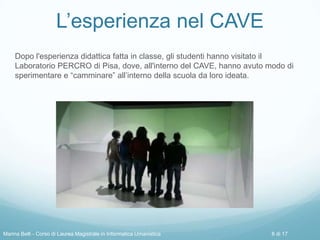 L’esperienza nel CAVE
Dopo l'esperienza didattica fatta in classe, gli studenti hanno visitato il
Laboratorio PERCRO di Pisa, dove, all'interno del CAVE, hanno avuto modo di
sperimentare e “camminare” all’interno della scuola da loro ideata.
Marina Belli - Corso di Laurea Magistrale in Informatica Umanistica 8 di 17
 