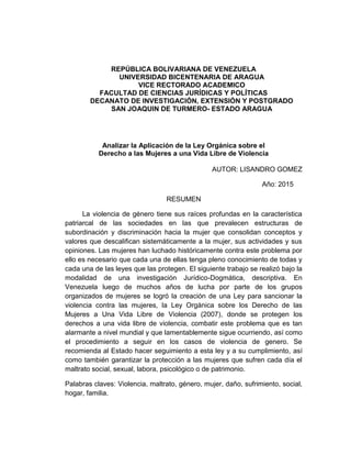REPÚBLICA BOLIVARIANA DE VENEZUELA
UNIVERSIDAD BICENTENARIA DE ARAGUA
VICE RECTORADO ACADEMICO
FACULTAD DE CIENCIAS JURÍDICAS Y POLÍTICAS
DECANATO DE INVESTIGACIÓN, EXTENSIÓN Y POSTGRADO
SAN JOAQUIN DE TURMERO- ESTADO ARAGUA
Analizar la Aplicación de la Ley Orgánica sobre el
Derecho a las Mujeres a una Vida Libre de Violencia
AUTOR: LISANDRO GOMEZ
Año: 2015
RESUMEN
La violencia de género tiene sus raíces profundas en la característica
patriarcal de las sociedades en las que prevalecen estructuras de
subordinación y discriminación hacia la mujer que consolidan conceptos y
valores que descalifican sistemáticamente a la mujer, sus actividades y sus
opiniones. Las mujeres han luchado históricamente contra este problema por
ello es necesario que cada una de ellas tenga pleno conocimiento de todas y
cada una de las leyes que las protegen. El siguiente trabajo se realizó bajo la
modalidad de una investigación Jurídico-Dogmática, descriptiva. En
Venezuela luego de muchos años de lucha por parte de los grupos
organizados de mujeres se logró la creación de una Ley para sancionar la
violencia contra las mujeres, la Ley Orgánica sobre los Derecho de las
Mujeres a Una Vida Libre de Violencia (2007), donde se protegen los
derechos a una vida libre de violencia, combatir este problema que es tan
alarmante a nivel mundial y que lamentablemente sigue ocurriendo, así como
el procedimiento a seguir en los casos de violencia de genero. Se
recomienda al Estado hacer seguimiento a esta ley y a su cumplimiento, así
como también garantizar la protección a las mujeres que sufren cada día el
maltrato social, sexual, labora, psicológico o de patrimonio.
Palabras claves: Violencia, maltrato, género, mujer, daño, sufrimiento, social,
hogar, familia.
 
