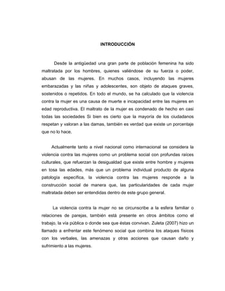 INTRODUCCIÓN
Desde la antigüedad una gran parte de población femenina ha sido
maltratada por los hombres, quienes valiéndose de su fuerza o poder,
abusan de las mujeres. En muchos casos, incluyendo las mujeres
embarazadas y las niñas y adolescentes, son objeto de ataques graves,
sostenidos o repetidos. En todo el mundo, se ha calculado que la violencia
contra la mujer es una causa de muerte e incapacidad entre las mujeres en
edad reproductiva. El maltrato de la mujer es condenado de hecho en casi
todas las sociedades Si bien es cierto que la mayoría de los ciudadanos
respetan y valoran a las damas, también es verdad que existe un porcentaje
que no lo hace.
Actualmente tanto a nivel nacional como internacional se considera la
violencia contra las mujeres como un problema social con profundas raíces
culturales, que refuerzan la desigualdad que existe entre hombre y mujeres
en tosa las edades, más que un problema individual producto de alguna
patología específica, la violencia contra las mujeres responde a la
construcción social de manera que, las particularidades de cada mujer
maltratada deben ser entendidas dentro de este grupo general.
La violencia contra la mujer no se circunscribe a la esfera familiar o
relaciones de parejas, también está presente en otros ámbitos como el
trabajo, la vía pública o donde sea que éstas convivan. Zuleta (2007) hizo un
llamado a enfrentar este fenómeno social que combina los ataques físicos
con los verbales, las amenazas y otras acciones que causan daño y
sufrimiento a las mujeres.
 