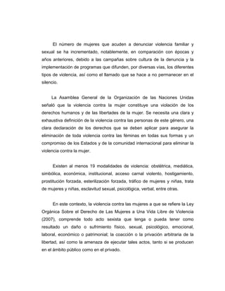El número de mujeres que acuden a denunciar violencia familiar y
sexual se ha incrementado, notablemente, en comparación con épocas y
años anteriores, debido a las campañas sobre cultura de la denuncia y la
implementación de programas que difunden, por diversas vías, los diferentes
tipos de violencia, así como el llamado que se hace a no permanecer en el
silencio.
La Asamblea General de la Organización de las Naciones Unidas
señaló que la violencia contra la mujer constituye una violación de los
derechos humanos y de las libertades de la mujer. Se necesita una clara y
exhaustiva definición de la violencia contra las personas de este género, una
clara declaración de los derechos que se deben aplicar para asegurar la
eliminación de toda violencia contra las féminas en todas sus formas y un
compromiso de los Estados y de la comunidad internacional para eliminar la
violencia contra la mujer.
Existen al menos 19 modalidades de violencia: obstétrica, mediática,
simbólica, económica, institucional, acceso carnal violento, hostigamiento,
prostitución forzada, esterilización forzada, tráfico de mujeres y niñas, trata
de mujeres y niñas, esclavitud sexual, psicológica, verbal, entre otras.
En este contexto, la violencia contra las mujeres a que se refiere la Ley
Orgánica Sobre el Derecho de Las Mujeres a Una Vida Libre de Violencia
(2007), comprende todo acto sexista que tenga o pueda tener como
resultado un daño o sufrimiento físico, sexual, psicológico, emocional,
laboral, económico o patrimonial; la coacción o la privación arbitraria de la
libertad, así como la amenaza de ejecutar tales actos, tanto si se producen
en el ámbito público como en el privado.
 