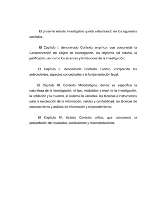 El presente estudio investigativo quedo estructurado en los siguientes
capítulos:
El Capítulo I, denominado Contexto empírico, que comprende la
Caracterización del Objeto de Investigación, los objetivos del estudio, la
justificación, así como los alcances y limitaciones de la investigación.
El Capítulo II, denominado Contexto Teórico, comprende los
antecedentes, aspectos conceptuales y la fundamentación legal.
El Capítulo III, Contexto Metodológico, donde se especifica la
naturaleza de la investigación, el tipo, modalidad y nivel de la investigación,
la población y la muestra, el sistema de variables, las técnicas e instrumentos
para la recolección de la información, validez y confiabilidad, las técnicas de
procesamiento y análisis de información y el procedimiento.
El Capítulo IV, titulado Contexto crítico, que comprende la
presentación de resultados, conclusiones y recomendaciones.
 