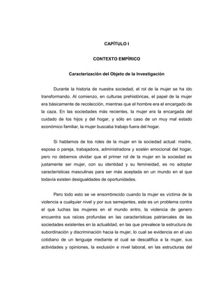 CAPÍTULO I
CONTEXTO EMPÍRICO
Caracterización del Objeto de la Investigación
Durante la historia de nuestra sociedad, el rol de la mujer se ha ido
transformando. Al comienzo, en culturas prehistóricas, el papel de la mujer
era básicamente de recolección, mientras que el hombre era el encargado de
la caza. En las sociedades más recientes, la mujer era la encargada del
cuidado de los hijos y del hogar, y sólo en caso de un muy mal estado
económico familiar, la mujer buscaba trabajo fuera del hogar.
Si hablamos de los roles de la mujer en la sociedad actual: madre,
esposa o pareja, trabajadora, administradora y sostén emocional del hogar,
pero no debemos olvidar que el primer rol de la mujer en la sociedad es
justamente ser mujer, con su identidad y su femineidad, es no adoptar
características masculinas para ser más aceptada en un mundo en el que
todavía existen desigualdades de oportunidades.
Pero todo esto se ve ensombrecido cuando la mujer es víctima de la
violencia a cualquier nivel y por sus semejantes, este es un problema contra
el que luchas las mujeres en el mundo entro, la violencia de genero
encuentra sus raíces profundas en las características patriarcales de las
sociedades existentes en la actualidad, en las que prevalece la estructura de
subordinación y discriminación hacia la mujer, lo cual se evidencia en el uso
cotidiano de un lenguaje mediante el cual se descalifica a la mujer, sus
actividades y opiniones, la exclusión e nivel laboral, en las estructuras del
 