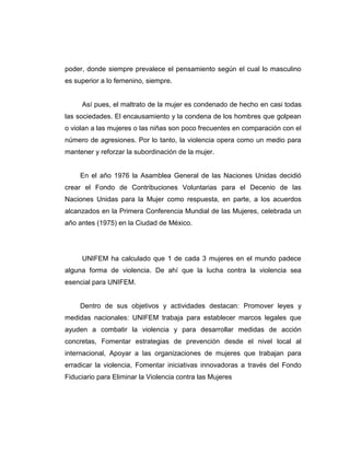 poder, donde siempre prevalece el pensamiento según el cual lo masculino
es superior a lo femenino, siempre.
Así pues, el maltrato de la mujer es condenado de hecho en casi todas
las sociedades. El encausamiento y la condena de los hombres que golpean
o violan a las mujeres o las niñas son poco frecuentes en comparación con el
número de agresiones. Por lo tanto, la violencia opera como un medio para
mantener y reforzar la subordinación de la mujer.
En el año 1976 la Asamblea General de las Naciones Unidas decidió
crear el Fondo de Contribuciones Voluntarias para el Decenio de las
Naciones Unidas para la Mujer como respuesta, en parte, a los acuerdos
alcanzados en la Primera Conferencia Mundial de las Mujeres, celebrada un
año antes (1975) en la Ciudad de México.
UNIFEM ha calculado que 1 de cada 3 mujeres en el mundo padece
alguna forma de violencia. De ahí que la lucha contra la violencia sea
esencial para UNIFEM.
Dentro de sus objetivos y actividades destacan: Promover leyes y
medidas nacionales: UNIFEM trabaja para establecer marcos legales que
ayuden a combatir la violencia y para desarrollar medidas de acción
concretas, Fomentar estrategias de prevención desde el nivel local al
internacional, Apoyar a las organizaciones de mujeres que trabajan para
erradicar la violencia, Fomentar iniciativas innovadoras a través del Fondo
Fiduciario para Eliminar la Violencia contra las Mujeres
 