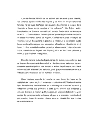 Con las debidas políticas de los estados esta situación puede cambiar,
"La violencia ejercida contra las mujeres y los niños es lo que rompe las
familias, no las leyes diseñadas para ayudar a las víctimas a escapar de la
violencia y hacer rendir cuentas a los culpables", dijo Esther Major,
investigadora de Amnistía Internacional, en una Conferencia en Nicaragua
en el 2013."Existen buenas razones por las que la ley prohíbe la mediación
en casos de violencia contra las mujeres. Cuando las mujeres son objeto de
violencia, hay un desequilibrio de poder en la relación, y la conciliación puede
hacer que las víctimas sean más vulnerables a los abusos y la violencia en el
futuro "…."Las autoridades deben garantizar a las mujeres y niñas el acceso
a los procedimientos legales que hagan justicia en los casos penales y
civiles, y que aseguren su seguridad."
De esta manera, todas las legislaciones del mundo, poseen leyes, que
protegen a las mujeres de los maltratos y la violencia en todas sus formas,
dándoles seguridad jurídica y de asistencia a nivel de psicosocial, emocional
cuando acuden a realizar una denuncia, para que puedan continuar con sus
vidas sin verse marcadas por los maltratos recibidos.
Cabe destacar además la importancia que tienen las leyes en la
sociedad por cuanto según lo expresado por Giménez (2008) el cual señala
que: “las leyes son fundamentales por cuanto regulan la vida en sociedad y
establecen pautas que permiten a cada quien conocer sus derechos y
deberes dentro de la misma” (p.24). Es decir, en una sociedad sin leyes y sin
pautas de comportamiento se impone el caos y la anarquía, impidiendo el
crecimiento y desarrollo armónico de esa sociedad y la vida feliz y productiva
de sus ciudadanos.
 